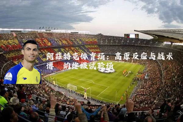 阿兹特克体育场：高原反应与战术博弈的终极试验场